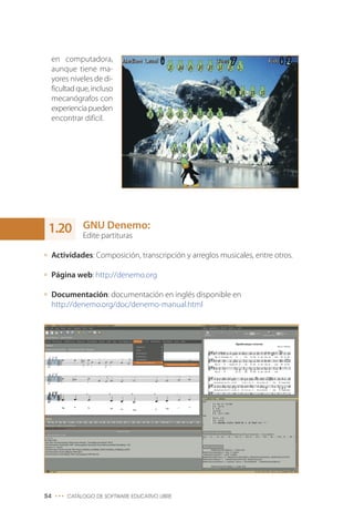 en computadora,
aunque tiene ma-
yores niveles de di-
ficultad que, incluso
mecanógrafos con
experienciapueden
encontrar difícil.
GNU Denemo:
Edite partituras
Actividades: Composición, transcripción y arreglos musicales, entre otros.
Página web: http://denemo.org
Documentación: documentación en inglés disponible en
http://denemo.org/doc/denemo-manual.html
54 ••• CATÁLOGO DE SOFTWARE EDUCATIVO LIBRE
1.20
 