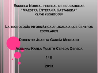 ESCUELA NORMAL FEDERAL DE EDUCADORAS
       “MAESTRA ESTEFANÍA CASTAÑEDA”
                CLAVE   28DNE0006V


LA TECNOLOGÍA INFORMÁTICA APLICADA A LOS CENTROS
                  ESCOLARES

       DOCENTE: JUANITA GARCÍA MERCADO

     ALUMNA: KARLA YULETH CEPEDA CEPEDA

                        1º B

                        2013
 