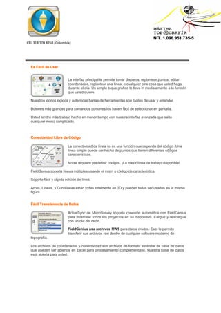 NIT. 1.096.951.735-5
CEL 318 309 8268 (Colombia)
Es Fácil de Usar
La interfaz principal le permite tomar disparos, replantear puntos, editar
coordenadas, replantear una línea, o cualquier otra cosa que usted haga
durante el día. Un simple toque gráfico lo lleva in mediatamente a la función
que usted quiere.
Nuestros iconos lógicos y autenticas barras de herramientas son fáciles de usar y entender.
Botones más grandes para comandos comunes los hacen fácil de seleccionar en pantalla.
Usted tendrá más trabajo hecho en menor tiempo con nuestra interfaz avanzada que salta
cualquier menú complicado.
Conectividad Libre de Código
La conectividad de línea no es una función que dependa del código. Una
línea simple puede ser hecha de puntos que tienen diferentes códigos
característicos.
No se requiere predefinir códigos. ¡La mejor línea de trabajo disponible!
FieldGenius soporta líneas múltiples usando el mism o código de característica.
Soporta fácil y rápida edición de línea.
Arcos, Líneas, y Curvilíneas están todas totalmente en 3D y pueden todas ser usadas en la misma
figura.
Fácil Transferencia de Datos
ActiveSync de MicroSurvey soporta conexión automática con FieldGenius
para mostrarle todos los proyectos en su dispositivo. Cargue y descargue
con un clic del ratón.
FieldGenius usa archivos RW5 para datos crudos. Esto le permite
transferir sus archivos raw dentro de cualquier software moderno de
topografía.
Los archivos de coordenadas y conectividad son archivos de formato estándar de base de datos
que pueden ser abiertos en Excel para procesamiento complementario. Nuestra base de datos
está abierta para usted.
 