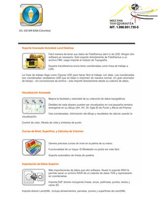 NIT. 1.096.951.735-5
CEL 318 309 8268 (Colombia)
Soporte Avanzado Autodesk Land Desktop
Fácil manera de tener sus datos de FieldGenius dent ro de LDD. Ningún otro
software es necesario. Solo exporte directamente de FieldGenius a un
archivo FBK, luego importe al módulo de Topografía.
Nuestra transferencia envía tanto coordenadas como línea de trabajo a
LDD.
La línea de trabajo llega como Figuras LDD para hacer fácil el trabajo con ellas. Las coordenadas
son coordenadas verdaderas LDD que se listan e imprimen de manera normal. Un gran ahorrador
de tiempo - sin conversiones de archivo - solo importe directamente desde su colector de datos.
Visualización Avanzada
Mejora la facilidad y velocidad de su colección de datos topográficos
Detalles de cada disparo pueden ser visualizados en una pequeña ventana
emergente en su dibujo (AH, AV, DI, Sgte ID de Punto y Altura de Prisma)
Vea coordenadas, información del dibujo y resultados de cálculo usando la
visualización.
Control de color, filtrado de vista y símbolos de punto
Curvas de Nivel, Superficie, y Cálculos de Volumen
Genere precisas curvas de nivel en la palma de su mano.
Funcionalidad de un toque. El Modelado no podía ser más fácil.
Soporte automático de líneas de quiebre.
Importación de Datos Superior
Más importaciones de datos que otro software. Nuest ro soporte RW5 le
permite sacar un archivo RAW de un colector de datos TDS y reprocesarlo
en coordenadas.
Importa DXF directo incluyendo líneas, arcos, polilíneas, puntos, textos y
caras 3D.
Importa directo LandXML. Incluye alineamientos, parcelas, puntos y superficies de LandXML.
 