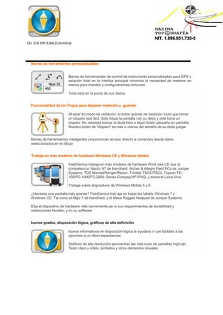 NIT. 1.096.951.735-5
CEL 318 309 8268 (Colombia)
Barras de herramientas personalizables
Barras de herramientas de control de instrumento personalizadas para GPS y
estación total en la interfaz principal minimiza la necesidad de meterse en
menús para mandos y configuraciones comunes.
Todo está en la punta de sus dedos.
Funcionalidad de Un-Toque para disparar medición y guardar
Al estar en modo de radiación, el botón grande de medición hace que tomar
un disparo sea fácil. Solo toque la pantalla con su dedo y este toma un
disparo. No necesita buscar la tecla Intro o algún botón pequeño en pantalla.
Nuestro botón de "disparo" es más o menos del tamaño de su dedo pulgar.
Barras de herramientas inteligentes proporcionan acceso directo a comandos desde datos
seleccionados en el dibujo
Trabaja en más modelos de hardware Windows CE y Windows tablets
FieldGenius trabaja en más modelos de hardware Wind ows CE que la
competencia: Nautiz X7 de Handheld, Archer & Allegro Field PCs de Juniper
Systems, TDS Nomad/Ranger/Recon, Trimble TSCE/TSC2, Topcon FC-
100/FC-1000/FC-2000, Series Compaq/HP iPAQ, y ahora el Leica Viva.
Trabaja sobre dispositivos de Windows Mobile 5 y 6.
¿Necesita una pantalla más grande? FieldGenius trab aja en todas las tablets Windows 7 y
Windows CE. Tal como el Algiz 7 de Handheld, y el Mesa Rugged Notepad de Juniper Systems.
Elija el dispositivo de hardware más conveniente pa ra sus requerimientos de durabilidad y
restricciones fiscales, y no su software.
Iconos grades, disposición lógica, gráficos de alta definición
Iconos informativos en disposición lógica le ayudana ir con faclidad a las
opciones a un ritmo espectacular.
Gráficos de alta resolución aprovechan las más nuev as pantallas high-dpi.
Texto claro y nítido, símbolos y otros elementos visuales.
 