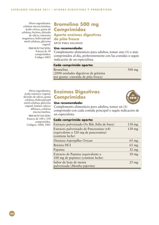 C A T Á L O G O S O L G A R 2 0 11 : A Y U D A S D I G E S T I V A S Y P R O B I Ó T I C O S




               Otros ingredientes:
          celulosa microcristalina,       Bromelina 500 mg
            ácido cítrico, goma de
         celulosa, lecitina, dióxido
                                          Comprimidos
               de silicio, estearato      Aporta enzimas digestivas
         magnésico, hidroxipropil         de piña fresca
           metil celulosa, glicerina
                                          APTO PARA VEGAN O S
                             vegetal.
                P R E S E N TAC I Ó N :   Uso recomendado:
                       frascos de 30      Complemento alimenticio para adultos, tomar uno (1) o más
                      comprimidos.
                      Código: 0403
                                          comprimidos al día, preferentemente con las comidas o según
                                          indicación de un especialista.
                                          Cada comprimido aporta:
                                          Bromelina	                                            500 mg
                                          (2000 unidades digestivas de gelatina
                                          por gramo -extraída de piña fresca)



                Otros ingredientes:
            ácido esteárico vegetal,      Enzimas Digestivas 
                                          Comprimidos
                                                                                                      EN
           dióxido de silicio, goma                                                                  2010




                                                                                                             TO
                                                                                               REL
            celulosa, hidroxipropil                                                              NZ




                                                                                                           N
                                                                                                             E
                                                                                                      A MI




                                                                                                A
           metil celulosa, glicerina      Uso recomendado:
            vegetal, fosfato cálcico      Complemento alimenticio para adultos, tomar un (1)
                 dibásico, celulosa
                   microcristalina.       comprimido con cada comida principal o según indicación de
                P R E S E N TAC I Ó N :
                                          un especialista.
              frascos de 100 y 250        Cada comprimido aporta:
                     comprimidos.
              Códigos: 1000, 1001         Extracto pulverizado Ox Bile (bilis de buey)	         130 mg
                                          Extracto pulverizado de Pancreatina (x4)	             130 mg
                                          (equivalente a 520 mg de pancreatina)
                                          (contiene leche)
                                          Diastasa Aspergillus Oryzae	                           65 mg
                                          Betaína HCI	                                           65 mg
                                          Papaína	                                               32 mg
                                          Extracto de Pepsina (equivalente a	                    30 mg
                                          100 mg de pepsina) (contiene leche)
                                          Sabor de hoja de menta	                                25 mg
                                          pulverizada (Mentha piperita)




104
 