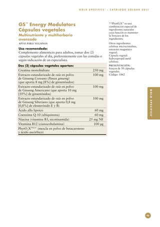 G O L D S P E C I F I C S ™ : C A T Á L O G O S O L G A R 2 0 11




GS™ Energy Modulators                                                 **PhytO2X™ es una
                                                                      combinación especial de
Cápsulas vegetales                                                    ingredientes naturales
                                                                      cuya función es mantener
Multinutriente y multiherbario                                        la frescura de los
avanzado                                                              ingredientes.
A P TO PA R A V E GA NOS                                              Otros ingredientes:
                                                                      celulosa microcristalina,
Uso recomendado:                                                      estearato magnésico
Complemento alimenticio para adultos, tomar dos (2)                   vegetal.
cápsulas vegetales al día, preferentemente con las comidas o          Cápsula vegetal:
                                                                      hidroxipropil metil
según indicación de un especialista.                                  celulosa.
Dos (2) cápsulas vegetales aportan:                                   PR E S E N TAC I ÓN :
                                                                      frascos de 50 cápsulas
Creatina monohidrato	                                  250 mg         vegetales.
Extracto estandarizado de raíz en polvo	               100 mg         Código: 1062
de Ginseng Coreano (Panax ginseng)
(que aporta 8 mg [8%] de ginsenósidos)
Extracto estandarizado de raíz en polvo	               100 mg
de Ginseng Americano (que aporta 10 mg




                                                                                                              G O L D S P E C I F I C S™
[10%] de ginsenósidos)
Extracto estandarizado de raíz en polvo	               100 mg
de Ginseng Siberiano (que aporta 0,8 mg
[0,8%] de eleuterósido E y B)
Ácido alfa lipoico	                                     60 mg
Coenzima Q-10 (ubiquinona)	                             60 mg
Niacina (vitamina B3, nicotinamida)	                25 mg NE
Vitamina B12 (cianocobalamina)	                        100 µg
PhytO2X™** (mezcla en polvo de betacaroteno
y ácido ascórbico)




                                                                                                         95
 