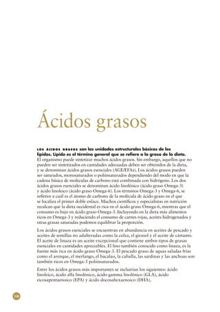 Ácidos grasos
      l o s á c i d o s g r a s o s son las unidades estructurales básicas de los
      lípidos. Lípido es el término general que se refiere a la grasa de la dieta.
      El organismo puede sintetizar muchos ácidos grasos. Sin embargo, aquellos que no
      pueden ser sintetizados en cantidades adecuadas deben ser obtenidos de la dieta,
      y se denominan ácidos grasos esenciales (AGE/EFAs). Los ácidos grasos pueden
      ser saturados, monosaturados o poliinsaturados dependiendo del modo en que la
      cadena básica de moléculas de carbono está combinada con hidrógeno. Los dos
      ácidos grasos esenciales se denominan ácido linolénico (ácido graso Omega‑3)
      y ácido linoleico (ácido graso Omega‑6). Los términos Omega‑3 y Omega‑6, se
      refieren a cuál es el átomo de carbono de la molécula de ácido graso en el que
      se localiza el primer doble enlace. Muchos científicos y especialistas en nutrición
      recalcan que la dieta occidental es rica en el ácido graso Omega‑6, mientras que el
      consumo es bajo en ácido graso Omega‑3. Incluyendo en la dieta más alimentos
      ricos en Omega‑3 y reduciendo el consumo de carnes rojas, aceites hidrogenados y
      otras grasas saturadas podemos equilibrar la proporción.
      Los ácidos grasos esenciales se encuentran en abundancia en aceites de pescado y
      aceites de semillas no adulteradas como la colza, el girasol y el aceite de cártamo.
      El aceite de linaza es un aceite excepcional que contiene ambos tipos de grasas
      esenciales en cantidades apreciables. El lino también conocido como linaza, es la
      fuente más rica en ácido graso Omega‑3. El pescado graso de aguas saladas frías
      como el arenque, el merlango, el bacalao, la caballa, las sardinas y las anchoas son
      también ricos en Omega‑3 poliinsaturados.
      Entre los ácidos grasos más importantes se incluirían los siguientes: ácido
      linoleico, ácido alfa linolénico, ácido gamma linolénico (GLA), ácido
      eicosapentaenoico (EPA) y ácido docosahexaenoico (DHA).


110
 