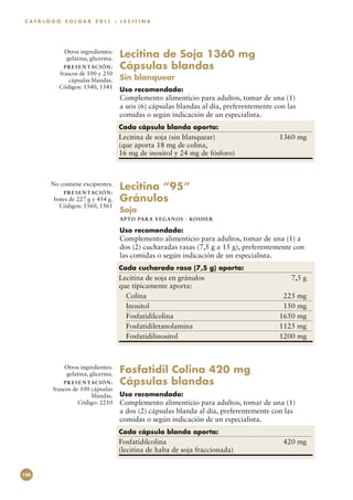C A T Á L O G O S O L G A R 2 0 11 : L E C I T I N A




                Otros ingredientes:
                gelatina, glicerina.      Lecitina de Soja 1360 mg
                P R E S E N TAC I Ó N :   Cápsulas blandas
              frascos de 100 y 250
                  cápsulas blandas.       Sin blanquear
              Códigos: 1540, 1541         Uso recomendado:
                                          Complemento alimenticio para adultos, tomar de una (1)
                                          a seis (6) cápsulas blandas al día, preferentemente con las
                                          comidas o según indicación de un especialista.
                                          Cada cápsula blanda aporta:
                                          Lecitina de soja (sin blanquear)	                    1360 mg
                                          (que aporta 18 mg de colina,
                                          16 mg de inositol y 24 mg de fósforo)



          No contiene excipientes.
                P R E S E N TAC I Ó N :
                                          Lecitina “95”
           botes de 227 g y 454 g.        Gránulos
             Códigos: 1560, 1561
                                          Soja
                                          APTO PARA VEGAN O S · KO SH ER

                                          Uso recomendado:
                                          Complemento alimenticio para adultos, tomar de una (1) a
                                          dos (2) cucharadas rasas (7,5 g a 15 g), preferentemente con
                                          las comidas o según indicación de un especialista.
                                          Cada cucharada rasa (7,5 g) aporta:
                                          Lecitina de soja en gránulos	                            7,5 g
                                          que típicamente aporta:
                                            Colina	                                             225 mg
                                            Inositol	                                           150 mg
                                            Fosfatidilcolina	                                  1650 mg
                                            Fosfatidiletanolamina	                             1125 mg
                                            Fosfatidilinositol	                                1200 mg



                Otros ingredientes:
                gelatina, glicerina.      Fosfatidil Colina 420 mg
                P R E S E N TAC I Ó N :   Cápsulas blandas
           frascos de 100 cápsulas
                          blandas.        Uso recomendado:
                     Código: 2210         Complemento alimenticio para adultos, tomar de una (1)
                                          a dos (2) cápsulas blanda al día, preferentemente con las
                                          comidas o según indicación de un especialista.
                                          Cada cápsula blanda aporta:
                                          Fosfatidilcolina	                                     420 mg
                                          (lecitina de haba de soja fraccionada)


120
 