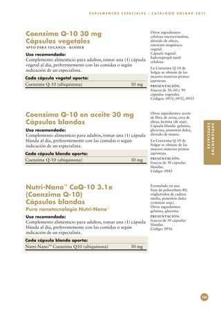 S U P L E M E N T O S E S P E C I A L E S : C A T Á L O G O S O L G A R 2 0 11




Coenzima Q-10 30 mg                                                            Otros ingredientes:
                                                                               celulosa microcristalina,
Cápsulas vegetales                                                             dióxido de silicio,
                                                                               estearato magnésico
A P TO PA R A V E GA NOS · KO SH ER
                                                                               vegetal.
Uso recomendado:                                                               Cápsula vegetal:
                                                                               hidroxipropil metil
Complemento alimenticio para adultos, tomar una (1) cápsula                    celulosa.
vegetal al día, preferentemente con las comidas o según
                                                                               La Coenzima Q-10 de
indicación de un especialista.                                                 Solgar se obtiene de las
Cada cápsula vegetal aporta:                                                   mejores materias primas
                                                                               japonesas.
Coenzima Q-10 (ubiquinona)	                                      30 mg         PR E S E N TAC I ÓN :
                                                                               frascos de 30, 60 y 90
                                                                               cápsulas vegetales.
                                                                               Códigos: 0931, 0932, 0933



Coenzima Q-10 en aceite 30 mg                                                  Otros ingredientes: aceite
                                                                               de fibra de arroz, cera de
Cápsulas blandas                                                               abeja, lecitina (de soja).




                                                                                                                       ESPECIALES
                                                                                                                       SUPLEMENTOS
                                                                               Cápsula blanda: gelatina,
Uso recomendado:                                                               glicerina, pimentón dulce,
Complemento alimenticio para adultos, tomar una (1) cápsula                    dióxido de titanio.
blanda al día, preferentemente con las comidas o según                         La Coenzima Q-10 de
indicación de un especialista.                                                 Solgar se obtiene de las
                                                                               mejores materias primas
Cada cápsula blanda aporta:                                                    japonesas.
                                                                               PR E S E N TAC I ÓN :
Coenzima Q-10 (ubiquinona)	                                      30 mg
                                                                               frascos de 30 cápsulas
                                                                               blandas.
                                                                               Código: 0945



Nutri-Nano™ CoQ-10 3.1x                                                        Formulado en una
                                                                               base de polisorbato 80,
(Coenzima Q-10)                                                                triglicéridos de cadena
                                                                               media, pimentón dulce
Cápsulas blandas                                                               (contiene soja).
                                                                               Otros ingredientes:
Pura nanotecnología Nutri-Nano™                                                gelatina, glicerina.
Uso recomendado:                                                               PR E S E N TAC I ÓN :
Complemento alimenticio para adultos, tomar una (1) cápsula                    frascos de 50 cápsulas
                                                                               blandas.
blanda al día, preferentemente con las comidas o según                         Código: 0916
indicación de un especialista.
Cada cápsula blanda aporta:
Nutri-Nano™ Coenzima Q10 (ubiquinona)	                           30 mg




                                                                                                                 125
 