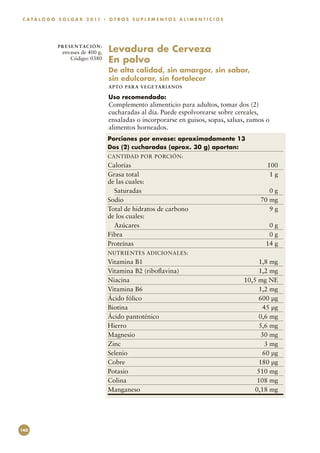 C A T Á L O G O S O L G A R 2 0 11 : O T R O S S U P L E M E N T O S A L I M E N T I C I O S




                P R E S E N TAC I Ó N :
                  envases de 400 g.       Levadura de Cerveza
                     Código: 0380         En polvo
                                          De alta calidad, sin amargor, sin sabor,
                                          sin edulcorar, sin fortalecer
                                          APTO PARA VEGETARI AN O S

                                          Uso recomendado:
                                          Complemento alimenticio para adultos, tomar dos (2)
                                          cucharadas al día. Puede espolvorearse sobre cereales,
                                          ensaladas o incorporarse en guisos, sopas, salsas, zumos o
                                          alimentos horneados.
                                          Porciones por envase: aproximadamente 13
                                          Dos (2) cucharadas (aprox. 30 g) aportan:
                                          CANTIDAD POR PORCIÓN:
                                          Calorías	100
                                          Grasa total	                     1g
                                          de las cuales:
                                            Saturadas	                     0g
                                          Sodio	                        70 mg
                                          Total de hidratos de carbono	    9g
                                          de los cuales:
                                            Azúcares	                      0g
                                          Fibra	                           0g
                                          Proteínas	                     14 g
                                          NUTRIENTES ADICIONALES:
                                          Vitamina B1	                                               1,8 mg
                                          Vitamina B2 (riboflavina)	                                 1,2 mg
                                          Niacina	                                             10,5 mg NE
                                          Vitamina B6	                                               1,2 mg
                                          Ácido fólico	                                             600 µg
                                          Biotina	                                                    45 µg
                                          Ácido pantoténico	                                         0,6 mg
                                          Hierro	                                                    5,6 mg
                                          Magnesio	                                                   30 mg
                                          Zinc	                                                        3 mg
                                          Selenio	                                                    60 µg
                                          Cobre	                                                    180 µg
                                          Potasio	                                                  510 mg
                                          Colina	                                                   108 mg
                                          Manganeso	                                               0,18 mg




140
 