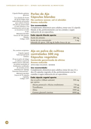 C A T Á L O G O S O L G A R 2 0 11 : O T R O S S U P L E M E N T O S A L I M E N T I C I O S




         Cápsula blanda: gelatina,
                        glicerina.        Perlas de Ajo
             Las cápsulas de Aceite       Cápsulas blandas
             de Ajo de Solgar están       No contiene azúcar, sal ni almidón
          especialmente procesadas
              para reducir el fuerte      Aroma reducido
          olor del ajo, preservando
             el valor nutritivo y los
                                          Uso recomendado:
         constituyentes activos que       Complemento alimenticio para adultos, tomar una (1) cápsula
             se encuentran en todo        blanda al día, preferentemente con las comidas o según
                              el ajo.     indicación de un especialista.
                P R E S E N TAC I Ó N :
           frascos de 100 cápsulas        Cada cápsula blanda aporta:
                          blandas.        Aceite de cártamo	                                   284 mg
                     Código: 1220
                                          Aceite de ajo concentrado	                             1 mg
                                          obtenido de aprox. 500 mg de bulbo fresco de ajo



          No contiene excipientes.
                                          Ajo en polvo de cultivos
                   Cápsula vegetal:
                hidroxipropil metil       controlados 500 mg
                          celulosa.
                                          Cápsulas vegetales
         El ajo en polvo de Solgar
              se obtiene a partir de      Contenido garantizado de alicina
         bulbos frescos cultivados        Aroma reducido
           sin utilizar pesticidas ni     APTO PARA VEGAN O S · KO SH ER
          fertilizantes, certificados
                 de acuerdo con los       Uso recomendado:
            estándares de “Quality        Complemento alimenticio para adultos, tomar de una (1) a
         Assurance International”.
                                          dos (2) cápsulas vegetales al día, preferentemente con las
                P R E S E N TAC I Ó N :
             frascos de 90 cápsulas
                                          comidas o según indicación de un especialista.
                          vegetales.      Cada cápsula vegetal aporta:
                      Código: 1197
                                          Ajo en polvo (Allium sativum)	                       500 mg
                                          que aporta:
                                            Alicina potencial o Alicina rendimiento	            750 µg
                                            Tiosulfinatos	                                      800 µg
                                            Aliína	                                            5000 µg
                                            Gamma glutamil cisteínas	                          8000 µg




142
 