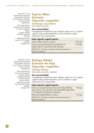 C A T Á L O G O S O L G A R 2 0 1 1 : H I E R B A S S F P ( E X T R A C T O E S TA N D A R I Z A D O + H I E R B A E N P O LV O)




                  PhytO2X™ es una
           combinación especial de         Espino Albar
            antioxidantes naturales
          cuya función es mantener
                                           Extracto
                  la frescura de los       Cápsulas vegetales
                       ingredientes.
                                           (Crataegus oxycantha)
                Otros ingredientes:        APTO PARA VEGAN O S
           celulosa microcristalina,
               estearato magnésico         Uso recomendado:
                           vegetal.        Complemento alimenticio para adultos, tomar una (1) cápsula
                   Cápsula vegetal:
                hidroxipropil metil        vegetal al día, preferentemente con las comidas o según
                          celulosa.        indicación de un especialista.
                 P R E S E N TAC I Ó N :
             frascos de 60 cápsulas
                                           Cada cápsula vegetal aporta:
                          vegetales.       Espino Albar (baya) en polvo	                                          250 mg
                      Código: 4135
                                           Extracto estandarizado de hojas/flores de	                             150 mg
                                           espino Albar (3 mg [1,8%] de vitexina)
                                           PhytO2X™ (mezcla en polvo de betacarotenos y
                                           ácido ascórbico)



                  PhytO2X™ es una
           combinación especial de         Ginkgo Biloba
            antioxidantes naturales
          cuya función es mantener
                                           Extracto de hoja
                  la frescura de los       Cápsulas vegetales
                       ingredientes.
                                           (Ginkgo biloba)
                 Otros ingredientes:       APTO PARA VEGAN O S · KO SH ER
             estearato de magnesio.
                    Cápsula vegetal:       Uso recomendado:
                 hidroxipropil metil       Complemento alimenticio para adultos, tomar una (1) cápsula
                   celulosa, celulosa
                     microcristalina.      vegetal al día, preferentemente con las comidas o según
                 P R E S E N TAC I Ó N :   indicación de un especialista.
             frascos de 60 cápsulas
                          vegetales.
                                           Cada cápsula vegetal aporta:
                      Código: 4131         Extracto estandarizado de hoja de Ginkgo Biloba	   90 mg
                                           (que aporta 21,6 mg [24%] de ginkgoflavoglicósidos
                                           y 5,4 mg [6%] de terpeno lactonas)
                                           Hoja de Ginkgo Biloba en polvo	                    45 mg
                                           PhytO2X™ (mezcla en polvo de betacarotenos y
                                           ácido ascórbico)




152
 