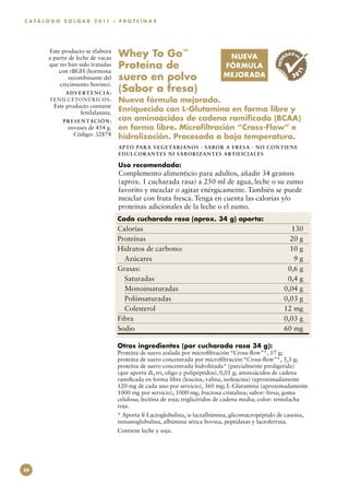 C A T Á L O G O S O L G A R 2 0 11 : P R O T E Í N A S




         Este producto se elabora
         a partir de leche de vacas      Whey To Go™                              NUEVA                     ED
                                                                                                               AD EN




                                                                                                       NOV
         que no han sido tratadas
             con rBGH (hormona
                                         Proteína de                              FÓRMULA




                                                                                                                  11
                  recombinante del       suero en polvo                           MEJORADA                       20
             crecimiento bovino).
                 A DV E RT E N C I A :
                                         (Sabor a fresa)
          F E NIL C E TONÚ R IC OS:      Nueva fórmula mejorada.
           Este producto contiene
                     fenilalanina.
                                         Enriquecida con L-Glutamina en forma libre y
               P R E S E N TAC I Ó N :   con aminoácidos de cadena ramificada (BCAA)
                  envases de 454 g.      en forma libre. Microfiltración “Cross-Flow” e
                    Código: 32874        hidrolización. Procesada a baja temperatura.
                                         APTO PARA VEGETARI AN O S · SAB OR A FR E S A · N O C ON T I E N E
                                         EDULCO RAN TES N I SABO RI ZAN T E S A RT I FI C I A L E S

                                         Uso recomendado:
                                         Complemento alimenticio para adultos, añadir 34 gramos
                                         (aprox. 1 cucharada rasa) a 250 ml de agua, leche o su zumo
                                         favorito y mezclar o agitar enérgicamente. También se puede
                                         mezclar con fruta fresca. Tenga en cuenta las calorías y/o
                                         proteínas adicionales de la leche o el zumo.
                                         Cada cucharada rasa (aprox. 34 g) aporta:
                                         Calorías	130
                                         Proteínas	              20 g
                                         Hidratos de carbono:	   10 g
                                           Azúcares	              9g
                                         Grasas:	               0,6 g
                                           Saturadas	           0,4 g
                                           Monoinsaturadas	    0,04 g
                                           Poliinsaturadas	    0,03 g
                                           Colesterol	         12 mg
                                         Fibra	                0,03 g
                                         Sodio	                60 mg

                                         Otros ingredientes (por cucharada rasa 34 g):
                                         Proteína de suero aislada por microfiltración “Cross-flow”*, 17 g;
                                         proteína de suero concentrada por microfiltración “Cross-flow”*, 5,3 g;
                                         proteína de suero concentrada hidrolizada* (parcialmente predigerida)
                                         (que aporta di, tri, oligo y polipéptidos), 0,01 g; aminoácidos de cadena
                                         ramificada en forma libre (leucina, valina, isoleucina) (aproximadamente
                                         120 mg de cada uno por servicio), 360 mg; L-Glutamina (aproximadamente
                                         1000 mg por servicio), 1000 mg; fructosa cristalina; sabor: fresa; goma
                                         celulosa; lecitina de soja; triglicéridos de cadena media; color: remolacha
                                         roja.
                                         * Aporta ß-Lactoglobulina, α-lactalbúmina, glicomacropéptido de caseína,
                                         inmunoglobulina, albúmina sérica bovina, peptidasas y lactoferrina.
                                         Contiene leche y soja.




20
 