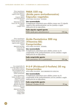 C A T Á L O G O S O L G A R 2 0 11 : V I T A M I N A S B ( I N D I V I D U A L E S )




                Otros ingredientes:
               estearato magnésico        PABA 550 mg
            vegetal, ácido esteárico
                            vegetal.
                                          (Ácido para aminobenzoico)
                   Cápsula vegetal:       Cápsulas vegetales
                hidroxipropil metil       APTO PARA VEGAN O S · KO SH ER
                           celulosa.
                P R E S E N TAC I Ó N :   Uso recomendado:
           frascos de 100 cápsulas        Complemento alimenticio para adultos, tomar una (1) cápsula
                         vegetales.       vegetal al día, preferentemente con las comidas o según
                     Código: 2110
                                          indicación de un especialista.
                                          Cada cápsula vegetal aporta:
                                          PABA (ácido para aminobenzoico)	                          550 mg



                Otros ingredientes:
           celulosa microcristalina,      Ácido Pantoténico 200 mg
            fosfato dicálcico, goma
            vegetal, ácido esteárico
                                          (Vitamina B5)
                            vegetal.      Comprimidos
                P R E S E N TAC I Ó N :   APTO PARA VEGAN O S · KO SH ER
                     frascos de 100
                      comprimidos.        Uso recomendado:
                      Código: 2160        Complemento alimenticio para adultos, tomar un (1)
                                          comprimido al día, preferentemente con las comidas o según
                                          indicación de un especialista.
                                          Cada comprimido aporta:
                                          Ácido pantoténico (D-Ca pantotenato)	                     200 mg



               Los comprimidos de
          P-5-P de Solgar tienen un       P-5-P (Piridoxal-5-Fosfato) 50 mg
            recubrimiento entérico
             para protegerlos de la
                                          Comprimidos
                                          APTO PARA VEGAN O S · RECUBRI M I E N TO E S PE C I A L
               degradación por los
                ácidos estomacales.       Uso recomendado:
                Otros ingredientes:       Complemento alimenticio para adultos, tomar un (1)
            fosfato dicálcico, ácido      comprimido al día, preferentemente con las comidas o según
                  metacrílico, goma
                 celulosa, estearato      indicación de un especialista.
                 magnésico vegetal,       Cada comprimido aporta:
                 dióxido de titanio,
                glicerina triacetato,     Piridoxal-5-Fosfato (P-5-P)	                               50 mg
              riboflavina, glicerina
                             vegetal.
                P R E S E N TAC I Ó N :
                       frascos de 50
                      comprimidos.
                      Código: 2307




32
 