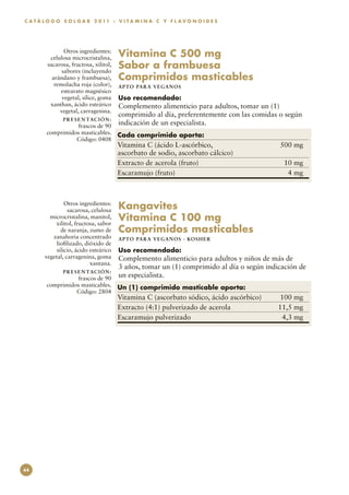 C A T Á L O G O S O L G A R 2 0 11 : V I T A M I N A C Y F L A V O N O I D E S




                Otros ingredientes:
          celulosa microcristalina,      Vitamina C 500 mg
         sacarosa, fructosa, xilitol,
               sabores (incluyendo
                                         Sabor a frambuesa
           arándano y frambuesa),        Comprimidos masticables
            remolacha roja (color),      APTO PARA VEGAN O S
              estearato magnésico
               vegetal, sílice, goma     Uso recomendado:
          xanthan, ácido esteárico       Complemento alimenticio para adultos, tomar un (1)
              vegetal, carragenina.
                                         comprimido al día, preferentemente con las comidas o según
               P R E S E N TAC I Ó N :
                  frascos de 90          indicación de un especialista.
        comprimidos masticables.         Cada comprimido aporta:
                  Código: 0408
                                         Vitamina C (ácido L-ascórbico, 	                   500 mg
                                         ascorbato de sodio, ascorbato cálcico)
                                         Extracto de acerola (fruto)	                        10 mg
                                         Escaramujo (fruto)	                                  4 mg



                 Otros ingredientes:
                  sacarosa, celulosa     Kangavites
          microcristalina, manitol,
            xilitol, fructosa, sabor
                                         Vitamina C 100 mg
               de naranja, zumo de       Comprimidos masticables
           zanahoria concentrado         APTO PARA VEGAN O S · KO SH ER
             liofilizado, dióxido de
             silicio, ácido esteárico    Uso recomendado:
        vegetal, carragenina, goma       Complemento alimenticio para adultos y niños de más de
                            xantana.
                                         3 años, tomar un (1) comprimido al día o según indicación de
               P R E S E N TAC I Ó N :
                  frascos de 90          un especialista.
        comprimidos masticables.         Un (1) comprimido masticable aporta:
                  Código: 2804
                                         Vitamina C (ascorbato sódico, ácido ascórbico)	     100 mg
                                         Extracto (4:1) pulverizado de acerola	             11,5 mg
                                         Escaramujo pulverizado	                              4,3 mg




44
 