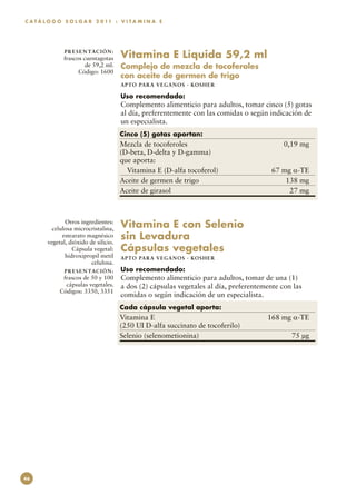 C A T Á L O G O S O L G A R 2 0 11 : V I T A M I N A E




               P R E S E N TAC I Ó N :
               frascos cuentagotas       Vitamina E Líquida 59,2 ml
                        de 59,2 ml.      Complejo de mezcla de tocoferoles
                     Código: 1600
                                         con aceite de germen de trigo
                                         APTO PARA VEGAN O S · KO SH ER

                                         Uso recomendado:
                                         Complemento alimenticio para adultos, tomar cinco (5) gotas
                                         al día, preferentemente con las comidas o según indicación de
                                         un especialista.
                                         Cinco (5) gotas aportan:
                                         Mezcla de tocoferoles	                                0,19 mg
                                         (D-beta, D-delta y D-gamma)
                                         que aporta:
                                           Vitamina E (D-alfa tocoferol)	                 67 mg α-TE
                                         Aceite de germen de trigo	                           138 mg
                                         Aceite de girasol	                                    27 mg



               Otros ingredientes:
          celulosa microcristalina,      Vitamina E con Selenio
              estearato magnésico
        vegetal, dióxido de silicio.
                                         sin Levadura
                  Cápsula vegetal:       Cápsulas vegetales
               hidroxipropil metil       APTO PARA VEGAN O S · KO SH ER
                          celulosa.
               P R E S E N TAC I Ó N :   Uso recomendado:
              frascos de 50 y 100        Complemento alimenticio para adultos, tomar de una (1)
               cápsulas vegetales.       a dos (2) cápsulas vegetales al día, preferentemente con las
             Códigos: 3350, 3351
                                         comidas o según indicación de un especialista.
                                         Cada cápsula vegetal aporta:
                                         Vitamina E	                                     168 mg α-TE
                                         (250 UI D-alfa succinato de tocoferilo)
                                         Selenio (selenometionina)	                              75 µg




46
 