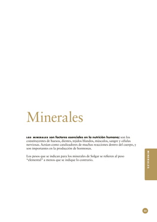 Minerales
los minerales    son factores esenciales en la nutrición humana; son los
constituyentes de huesos, dientes, tejidos blandos, músculos, sangre y células
nerviosas. Actúan como catalizadores de muchas reacciones dentro del cuerpo, y
son importantes en la producción de hormonas.
                                                                                      MINERALES



Los pesos que se indican para los minerales de Solgar se refieren al peso
“elemental” a menos que se indique lo contrario.




                                                                                 53
 