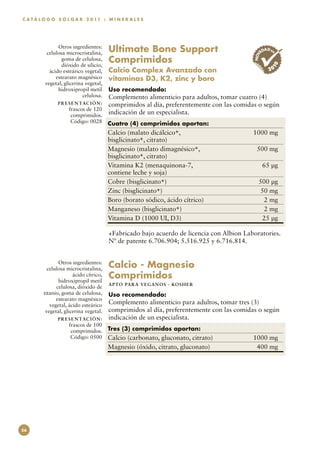 C A T Á L O G O S O L G A R 2 0 11 : M I N E R A L E S




                Otros ingredientes:
           celulosa microcristalina,      Ultimate Bone Support                                  ED
                                                                                                    AD EN




                                                                                            NOV
                  goma de celulosa,
                  dióxido de silicio,
                                          Comprimidos




                                                                                                       10
            ácido esteárico vegetal,      Calcio Complex Avanzado con                                 20
               estearato magnésico        vitaminas D3, K2, zinc y boro
          vegetal, glicerina vegetal,
                hidroxipropil metil       Uso recomendado:
                            celulosa.
                                    Complemento alimenticio para adultos, tomar cuatro (4)
                P R E S E N TAC I Ó N :
                                    comprimidos al día, preferentemente con las comidas o según
                     frascos de 120
                      comprimidos.
                                    indicación de un especialista.
                      Código: 0028        Cuatro (4) comprimidos aportan:
                                          Calcio (malato dicálcico+, 	                      1000 mg
                                          bisglicinato+, citrato)
                                          Magnesio (malato dimagnésico+, 	                   500 mg
                                          bisglicinato+, citrato)
                                          Vitamina K2 (menaquinona-7, 	                           65 µg
                                          contiene leche y soja)
                                          Cobre (bisglicinato+)	                              500 µg
                                          Zinc (bisglicinato+)	                                50 mg
                                          Boro (borato sódico, ácido cítrico)	                  2 mg
                                          Manganeso (bisglicinato+)	                            2 mg
                                          Vitamina D (1000 UI, D3)	                            25 µg

                                          +Fabricado bajo acuerdo de licencia con Albion Laboratories.
                                          Nº de patente 6.706.904; 5.516.925 y 6.716.814.


                Otros ingredientes:
           celulosa microcristalina,      Calcio - Magnesio
                       ácido cítrico,
                hidroxipropil metil
                                          Comprimidos
                                          APTO PARA VEGAN O S · KO SH ER
               celulosa, dióxido de
         titanio, goma de celulosa,       Uso recomendado:
               estearato magnésico
            vegetal, ácido esteárico      Complemento alimenticio para adultos, tomar tres (3)
          vegetal, glicerina vegetal.     comprimidos al día, preferentemente con las comidas o según
                P R E S E N TAC I Ó N :   indicación de un especialista.
                     frascos de 100
                      comprimidos.        Tres (3) comprimidos aportan:
                      Código: 0500        Calcio (carbonato, gluconato, citrato)	           1000 mg
                                          Magnesio (óxido, citrato, gluconato)	              400 mg




56
 