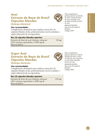 A N T I O X I D A N T E S : C A T Á L O G O S O L G A R 2 0 11




Acaí                                                          ED
                                                                 AD EN
                                                                         Otros ingredientes:




                                                                                                                 ANTIOXIDANTES
                                                                         gelatina, glicerina, dióxido




                                                         NOV
Extracto de Baya de Brasil                                               de silicio, aceite de haba
                                                                         de soja, caramelo, cera




                                                                    10
Cápsulas blandas                                                   20    de abeja amarilla, lecitina
                                                                         de soja.
(Euterpe oleracea)
                                                                         PR E S E N TAC I ÓN :
Uso recomendado:                                                         frascos de 60 cápsulas
Complemento alimenticio para adultos, tomar dos (2)                      blandas.
                                                                         Código: 0047
cápsulas blandas al día, preferentemente con las comidas o
según indicación de un especialista.
Dos (2) cápsulas blandas aportan:
Extracto de fruto de acaí (Euterpe oleracea)	                  50 mg
(20:1 extracto equivalente a 1000 mg de
baya en polvo)



Super Acaí                                              NOV
                                                               ED
                                                                 AD EN
                                                                         Otros ingredientes:
                                                                         gelatina, glicerina vegetal,
Extracto de Baya de Brasil                                               dióxido de silicio, aceite
                                                                         de haba de soja, caramelo,
Cápsulas blandas                                                    11
                                                                   20    cera de abeja amarilla,
                                                                         lecitina de soja.
(Euterpe oleracea)
                                                                         PR E S E N TAC I ÓN :
Uso recomendado:                                                         frascos de 50 cápsulas
Complemento alimenticio para adultos, tomar dos (2)                      blandas.
                                                                         Código: 0063
cápsulas blandas al día, preferentemente con las comidas o
según indicación de un especialista.
Dos (2) cápsulas blandas aportan:
Extracto de fruto de acaí (Euterpe oleracea)	              150 mg
(20:1 extracto equivalente a 3000 mg de
baya en polvo)




                                                                                                            67
 