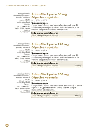 C A T Á L O G O S O L G A R 2 0 11 : A N T I O X I D A N T E S




               Otros ingredientes:
          celulosa microcristalina,      Ácido Alfa Lipoico 60 mg
              estearato magnésico
                          vegetal.
                                         Cápsulas vegetales
                                         APTO PARA VEGAN O S
                  Cápsula vegetal:
               hidroxipropil metil       Uso recomendado:
                         celulosa.
                                         Complemento alimenticio para adultos, tomar de una (1)
               P R E S E N TAC I Ó N :
            frascos de 30 cápsulas       a dos (2) cápsulas vegetales al día, preferentemente con las
                         vegetales.      comidas o según indicación de un especialista.
                     Código: 0055
                                         Cada cápsula vegetal aporta:
                                         Ácido alfa lipoico (ácido tióctico)	                   60 mg



               Otros ingredientes:
          celulosa microcristalina,      Ácido Alfa Lipoico 120 mg
              estearato magnésico
                          vegetal.
                                         Cápsulas vegetales
                                         APTO PARA VEGAN O S
                  Cápsula vegetal:
               hidroxipropil metil       Uso recomendado:
                         celulosa.
                                         Complemento alimenticio para adultos, tomar de una (1)
               P R E S E N TAC I Ó N :
            frascos de 60 cápsulas       a dos (2) cápsulas vegetales al día, preferentemente con las
                         vegetales.      comidas o según indicación de un especialista.
                     Código: 0057
                                         Cada cápsula vegetal aporta:
                                         Ácido alfa lipoico (ácido tióctico)	                  120 mg



               Otros ingredientes:
          celulosa microcristalina,      Ácido Alfa Lipoico 200 mg
              estearato magnésico
                          vegetal.
                                         Cápsulas vegetales
                                         APTO PARA VEGAN O S
                  Cápsula vegetal:
               hidroxipropil metil       Uso recomendado:
                         celulosa.
                                    Complemento alimenticio para adultos, tomar una (1) cápsula
               P R E S E N TAC I Ó N :
            frascos de 50 cápsulas vegetal al día, preferentemente con las comidas o según
                         vegetales. indicación de un especialista.
                     Código: 0058
                                         Cada cápsula vegetal aporta:
                                         Ácido alfa lipoico (ácido tióctico)	                  200 mg




68
 