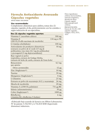 A N T I O X I D A N T E S : C A T Á L O G O S O L G A R 2 0 11




Fórmula Antioxidante Avanzada                                        Otros ingredientes:




                                                                                                             ANTIOXIDANTES
                                                                     celulosa microcristalina,
Cápsulas vegetales                                                   estearato magnésico,
                                                                     dióxido de silicio.
A P TO PA R A V E GA NOS
                                                                     Cápsula vegetal:
Uso recomendado:                                                     hidroxipropil metil
                                                                     celulosa.
Complemento alimenticio para adultos, tomar dos (2)
                                                                     PR E S E N TAC I ÓN :
cápsulas vegetales al día, preferentemente con las comidas o         frascos de 30, 60 y 120
según indicación de un especialista.                                 cápsulas vegetales.
                                                                     Códigos: 1032, 1033,
Dos (2) cápsulas vegetales aportan:                                  1035
Vitamina C (ascorbato cálcico)	                       500 mg
Vitamina E	                                      134 mg α-TE
(200 UI, D-alfa succinato de tocoferilo)
L-Cisteína (clorhidrato)	                             100 mg
Antioxidantes de productos alimenticios	                50 mg
(extracto en polvo de té verde [15 mg de
polifenoles], vino tinto [4,5 mg de polifenoles]
y pycnogenol [3 mg deprocianidinas])
Base vegetal en polvo	                                  50 mg
(espirulina, extracto de Ginkgo biloba,
extracto de leche de cardo, extracto de Gotu kola)
Betacaroteno	                                          4,5 mg
que aporta:
   Otros carotenoides	                                  12 µg
Zinc (bisglicinato+)	                                  10 mg
Taurina	                                               50 mg
Manganeso (bisglicinato+)	                               4 mg
L-Glutation	                                           25 mg
Extracto en polvo de escaramujo (4:1) y escaramujo	 26 mg
Mezcla de tocoferoles	                                 20 mg
Vitamina A (2500 UI, palmitato)	                   751 µg RE
Selenio (selenometionina)	                              50 µg
Cobre (bisglicinato+)	                               1000 µg
Riboflavina	                                             6 mg
(vitamina B2, riboflavina-5-fosfato)

+Fabricado bajo acuerdo de licencia con Albion Laboratories.
Nº de patente 5.516.925 y 6.716.814 SOD (Superóxido
dismutasa) inductores.




                                                                                                        71
 