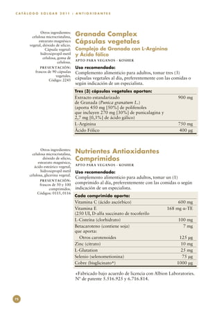C A T Á L O G O S O L G A R 2 0 11 : A N T I O X I D A N T E S




                Otros ingredientes:
           celulosa microcristalina,      Granada Complex
               estearato magnésico
         vegetal, dióxido de silicio.
                                          Cápsulas vegetales
                   Cápsula vegetal:       Complejo de Granada con L-Arginina
                hidroxipropil metil       y Ácido fólico
                  celulosa, goma de
                                          APTO PARA VEGAN O S · KO SH ER
                            celulosa.
                P R E S E N TAC I Ó N :   Uso recomendado:
            frascos de 90 cápsulas        Complemento alimenticio para adultos, tomar tres (3)
                         vegetales.
                     Código: 2245
                                          cápsulas vegetales al día, preferentemente con las comidas o
                                          según indicación de un especialista.
                                          Tres (3) cápsulas vegetales aportan:
                                          Extracto estandarizado	                              900 mg
                                          de Granada (Punica granatum L.)
                                          (aporta 450 mg [50%] de polifenoles
                                          que incluyen 270 mg [30%] de punicalagina y
                                          2,7 mg [0,3%] de ácido gálico)
                                          L-Arginina	                                          750 mg
                                          Ácido Fólico	                                        400 µg



                 Otros ingredientes:
           celulosa microcristalina,      Nutrientes Antioxidantes
                  dióxido de silicio,
               estearato magnésico,
                                          Comprimidos
                                          APTO PARA VEGAN O S · KO SH ER
            ácido esteárico vegetal,
                 hidroxipropil metil      Uso recomendado:
         celulosa, glicerina vegetal.
                                          Complemento alimenticio para adultos, tomar un (1)
                P R E S E N TAC I Ó N :
               frascos de 50 y 100        comprimido al día, preferentemente con las comidas o según
                     comprimidos.         indicación de un especialista.
              Códigos: 0115, 0116
                                          Cada comprimido aporta:
                                          Vitamina C (ácido ascórbico)	                       600 mg
                                          Vitamina E	                                    168 mg α-TE
                                          (250 UI, D-alfa succinato de tocoferilo
                                          L-Cisteína (clorhidrato)	                            100 mg
                                          Betacaroteno (contiene soja)	                          7 mg
                                          que aporta:
                                            Otros carotenoides	                                125 µg
                                          Zinc (citrato)	                                       10 mg
                                          L-Glutation	                                          25 mg
                                          Selenio (selenometionina)	                            75 µg
                                          Cobre (bisglicinato+)	                              1000 µg

                                          +Fabricado bajo acuerdo de licencia con Albion Laboratories.
                                          Nº de patente 5.516.925 y 6.716.814.



72
 