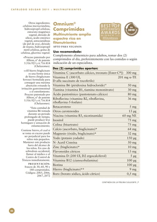C A T Á L O G O S O L G A R 2 0 11 : M U L T I N U T R I E N T E S




                  Otros ingredientes:
           celulosa microcristalina,      Omnium® 
                                          Comprimidos
                                                                                                       EN
             hidroxipropil celulosa,                                                                  2010




                                                                                                               TO
                                                                                                REL
                estearato magnésico
                                          Multinutriente amplio                                    NZ




                                                                                                            N
                                                                                                               E
                                                                                                        A MI




                                                                                                 A
                  vegetal, dióxido de
              silicio, ácido esteárico    espectro rico en
             vegetal, antocianidinas
           (de piel de uva), dióxido      fitonutrientes
           de titanio, hidroxipropil      APTO PARA VEGAN O S
            metil celulosa, goma de
         celulosa, glicerina vegetal.     Uso recomendado:
                                          Complemento alimenticio para adultos, tomar dos (2)
           +Proceso patentado por
              Albion, nº de patente       comprimidos al día, preferentemente con las comidas o según
            5.516.925 y 6.716.814         indicación de un especialista.
                    (Chelazomes).
                                          Dos (2) comprimidos aportan:
            ++El hierro bisglicinato
                 es una forma única       Vitamina C (ascorbato cálcico, treonato [Ester-C®])	 300 mg
              de hierro (bisglicinato     Vitamina E (300 UI, 	                          201 mg α-TE
           ferroso) formulada para
                                          D-alfa succinato de tocoferilo)
             conseguir una máxima
              absorción evitando la       Vitamina B6 (piridoxina hidrocloride)*	               50 mg
         irritación gastrointestinal
                                          Tiamina (vitamina B1, tiamina mononitrato)	           30 mg
                  y el estreñimiento.
             Proceso patentado por        Ácido pantoténico (pantotenato cálcico)	              80 mg
               Albion, nº de patente
                                          Riboflavina (vitamina B2, riboflavina,	               36 mg
            5.516.925 y 6.716.814
                       (Chelazomes).      riboflavina-5-fosfato)
                 *Esta cantidad de        Betacaroteno	                                          5 mg
              vitamina B6 tomada          Otros carotenoides	                                   13 µg
               durante un periodo
            prolongado de tiempo,         Niacina (vitamina B3, nicotinamida)	              60 mg NE
               puede producir leve        Inositol	                                             75 mg
         hormigueo y sensación de
                  entumecimiento.         Colina (bitartrato)	                                  75 mg
         Contiene hierro, el cual si      Calcio (ascorbato, bisglicinato)+	                    64 mg
          se toma en exceso puede         Magnesio (óxido, bisglicinato)+	                      32 mg
            ser perjudicial para los
               niños más pequeños.        Yodo (potasio yodado)	                               150 µg
           Mantener este producto         N- Acetil Cisteína	                                   50 mg
                fuera del alcance de
               los niños. En caso de      Zinc (bisglicinato)+	                                 10 mg
             sobredosis accidental,       Flavonoides cítricos	                                 13 mg
              llamar al médico o al
              Centro de Control de        Vitamina D (200 UI, D2 ergocalciferol)	                5 µg
         Tóxicos inmediatamente.          Vitamina B12 (cianocobalamina)	                      100 µg
                P R E S E N TAC I Ó N :
                                          Biotina	                                             100 µg
            frascos de 30, 60, 90 y
                 180 comprimidos.         Hierro (bisglicinato)++	                               9 mg
             Códigos: 2065, 2066,         Boro (borato sódico, ácido cítrico)	                 0,5 mg
                       2067, 2072

                                                                            CONTINÚA EN LA PÁGINA SIGUIENTE        ↗




86
 