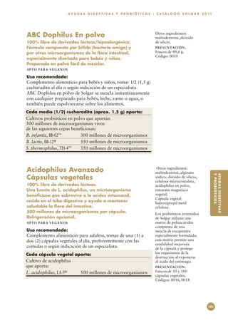 A Y U D A S D I G E S T I V A S Y P R O B I Ó T I C O S : C A T Á L O G O S O L G A R 2 0 11




ABC Dophilus En polvo                                                             Otros ingredientes:
                                                                                  maltodextrina, dióxido
100% libre de derivados lácteos/hipoalergénico.                                   de silicio.
Fórmula compuesta por bífido (bacteria amiga) y                                   PR E S E N TAC I ÓN :
por otros microorganismos de la flora intestinal,                                 frascos de 49,6 g.
                                                                                  Código: 0010
especialmente diseñada para bebés y niños.
Preparado en polvo fácil de mezclar.
A P TO PA R A V E GA NOS

Uso recomendado:
Complemento alimenticio para bebés y niños, tomar 1/2 (1,5 g)
cucharadita al día o según indicación de un especialista.
ABC Dophilus en polvo de Solgar se mezcla instantáneamente
con cualquier preparado para bebés, leche, zumo o agua, o
también puede espolvorearse sobre los alimentos.
Cada media (1/2) cucharadita (aprox. 1,5 g) aporta:
Cultivos probióticos en polvo que aportan
500 millones de microorganismos vivos
de las siguientes cepas beneficiosas:
B. infantis, BB-02™	        300 millones de microorganismos
B. lactis, BB-12®	          350 millones de microorganismos
S. thermophilus, TH-4™	     350 millones de microorganismos



Acidophilus Avanzado                                                               Otros ingredientes:
                                                                                  maltodextrina, alginato
Cápsulas vegetales




                                                                                                                          Y PR O BI ÓT I CO S
                                                                                                                          AY UD A S DI GES T IVA S
                                                                                  sódico, dióxido de silicio,
                                                                                  celulosa microcristalina,
100% libre de derivados lácteos.                                                  acidophilus en polvo,
Una fuente de L. acidophilus, un microorganismo                                   estearato magnésico
beneficioso que sobrevive a la acidez estomacal,                                  vegetal.
                                                                                  Cápsula vegetal:
reside en el tubo digestivo y ayuda a mantener                                    hidroxipropil metil
saludable la flora del intestino.                                                 celulosa.
500 millones de microorganismos por cápsula.                                      Los probióticos avanzados
Refrigeración opcional.                                                           de Solgar utilizan una
A P TO PA R A V E GA NOS                                                          matriz de polisacáridos
                                                                                  compuesta de una
Uso recomendado:                                                                  mezcla de excipientes
Complemento alimenticio para adultos, tomar de una (1) a                          especialmente formulada;
dos (2) cápsulas vegetales al día, preferentemente con las                        esta matriz permite una
                                                                                  estabilidad mejorada
comidas o según indicación de un especialista.                                    de la cápsula y protege
Cada cápsula vegetal aporta:                                                      los organismos de la
                                                                                  destrucción al exponerse
Cultivo de acidophilus                                                            al ácido del estómago.
que aporta:                                                                       PR E S E N TAC I ÓN :
L. acidophilus, LA-5®	            500 millones de microorganismos                 frascos de 50 y 100
                                                                                  cápsulas vegetales.
                                                                                  Códigos: 0016, 0018




                                                                                                                    101
 