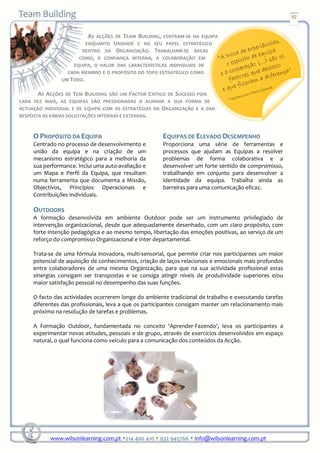 10


                          AS ACÇÕES DE TEAM BUILDING, CENTRAM-SE NA EQUIPA
                         ENQUANTO UNIDADE E NO SEU PAPEL ESTRATÉGICO
                       DENTRO DA ORGANIZAÇÃO. TRABALHAM-SE ÁREAS
                      COMO, A CONFIANÇA INTERNA, A COLABORAÇÃO EM
                    EQUIPA, O VALOR DAS CARACTERÍSTICAS INDIVIDUAIS DE
                  CADA MEMBRO E O PROPÓSITO DO TOPO ESTRATÉGICO COMO
                UM TODO.

       AS ACÇÕES DE TEM BUILIDING SÃO UM FACTOR CRÍTICO DE SUCESSO POIS
CADA VEZ MAIS, AS EQUIPAS SÃO PRESSIONADAS A ALINHAR A SUA FORMA DE
ACTUAÇÃO INDIVIDUAL E DE EQUIPA COM AS ESTRATÉGIAS DA ORGANIZAÇÃO E A DAR
RESPOSTA ÀS VÁRIAS SOLICITAÇÕES INTERNAS E EXTERNAS.



     O PROPÓSITO DA EQUIPA                             EQUIPAS DE ELEVADO DESEMPENHO
     Centrado no processo de desenvolvimento e         Proporciona uma série de ferramentas e
     união da equipa e na criação de um                processos que ajudam as Equipas a resolver
     mecanismo estratégico para a melhoria da          problemas de forma colaborativa e a
     sua performance. Inclui uma auto-avaliação e      desenvolver um forte sentido de compromisso,
     um Mapa e Perfil da Equipa, que resultam          trabalhando em conjunto para desenvolver a
     numa ferramenta que documenta a Missão,           identidade da equipa. Trabalha ainda as
     Objectivos, Princípios Operacionais e             barreiras para uma comunicação eficaz.
     Contribuições Individuais.

     OUTDOORS
     A formação desenvolvida em ambiente Outdoor pode ser um instrumento privilegiado de
     intervenção organizacional, desde que adequadamente desenhado, com um claro propósito, com
     forte intenção pedagógica e ao mesmo tempo, libertação das emoções positivas, ao serviço de um
     reforço do compromisso Organizacional e Inter departamental.

     Trata-se de uma fórmula inovadora, multi-sensorial, que permite criar nos participantes um maior
     potencial de aquisição de conhecimentos, criação de laços relacionais e emocionais mais profundos
     entre colaboradores de uma mesma Organização, para que na sua actividade profissional estas
     sinergias consigam ser transpostas e se consiga atingir níveis de produtividade superiores e/ou
     maior satisfação pessoal no desempenho das suas funções.

     O facto das actividades ocorrerem longe do ambiente tradicional de trabalho e executando tarefas
     diferentes das profissionais, leva a que os participantes consigam manter um relacionamento mais
     próximo na resolução de tarefas e problemas.

     A Formação Outdoor, fundamentada no conceito ‘Aprender-Fazendo’, leva os participantes a
     experimentar novas atitudes, pessoais e de grupo, através de exercícios desenvolvidos em espaço
     natural, o qual funciona como veículo para a comunicação dos conteúdos da Acção.




           www.wilsonlearning.com.pt 214 400 410 932 945766 info@wilsonlearning.com.pt
 