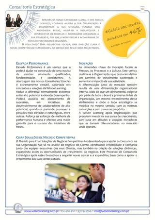 18


                          ATRAVÉS DA NOSSA CAPACIDADE GLOBAL E DOS NOSSOS
                        SERVIÇOS, PODEMOS AJUDAR A SUA ORGANIZAÇÃO A
                       DIAGNOSTICAR A SUA SITUAÇÃO, PLANEAR UMA
                      ABORDAGEM EFICAZ, AJUDÁ-LO A DESENVOLVER E
                  IMPLEMENTAR OS MODELOS E ABORDAGENS ADEQUADAS À
                SUA SITUAÇÃO E, POR FIM, A MONITORIZAR E ACOMPANHAR OS
             NÍVEIS DE PERFORMANCE DESEJADOS.
         O RESULTADO? UMA PERSPECTIVA FOCADA, UMA DIRECÇÃO CLARA E
NOVAS COMPETÊNCIAS E CAPACIDADES, AO SERVIÇO DOS RESULTADOS PROJECTADOS.




    ELEVADA PERFORMANCE                                INOVAÇÃO
    Elevada Performance é um serviço que o             As dimensões chave da inovação focam as
    poderá ajudar na construção de uma equipa          Pessoas, os Processos e a Cultura. Este serviço
    de     coaches    altamente        qualificados,   destina-se a Organizações que procuram definir
    fundamentados        e    consistentes.       A    um caminho de crescimento sustentado e
    abordagem dos nossos Consultores/ Coaches          aumentar o impacto da sua actividade.
    é extremamente versátil, suportada nos             A diferenciação junto do mercado também
    conteúdos e soluções da Wilson Learning.           resulta de uma diferenciação organizacional
    Reduz a diferença normalmente existente            interna. Mais do que um alinhamento, exige-se
    entre alto potencial e elevado desempenho.         por parte de todo o board e primeiras linhas da
    Poderá ajudá-lo no planeamento de                  Organização, um mesmo entendimento desse
    sucessões,      em         iniciativas       de    alinhamento e onde o topo estratégico se
    desenvolvimento de colaboradores de alto           mobiliza no mesmo sentido, com as mesmas
    potencial, quando os pretende promover a           convicções e com o mesmo propósito.
    posições mais elevadas e estratégicas, entre       A Wilson Learning apoia Organizações que
    outras. Reforça os esforços de melhoria da         procuram investir na sua curva de crescimento,
    performance humana e oferece uma maior             com base em atitudes e soluções inovadoras
    garantia para o sucesso das iniciativas de         que as tornem diferenciadoras no mercado
    treino.                                            onde operam.


    CRIAR SOLUÇÕES DE NEGÓCIO COMPETITIVAS
    O Modelo para Criar Soluções de Negócio Competitivas foi desenhado para ajudar os Executivos na
    sua Organização não só na análise do negócio do Cliente, construindo credibilidade e confiança
    junto das equipas executivas dos seus Clientes, mas também na criação de soluções dinâmicas,
    expandindo assim as oportunidades de crescimento do negócio. Este Processo de Consultoria
    Estratégica apoia estes Executivos a angariar novas contas e a expandi-las, bem como a apoiar o
    crescimento das suas contas actuais.




           www.wilsonlearning.com.pt 214 400 410 932 945766 info@wilsonlearning.com.pt
 