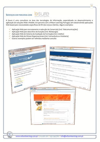20



SERVIÇOS EM PARCERIA COM

A bsure é uma consultora na área das tecnologias de informação, especializada no desenvolvimento e
agilização de soluções Web e Mobile. Em parceria com a Wilson Learning Portugal, tem desenvolvido aplicações
Web based para necessidades específicas de RH dos nossos Clientes. Alguns exemplos:

       Aplicação Web para recrutamento e selecção de Comerciais (Ind. Telecomunicações)
       Aplicação Web para descritivo de funções (Ind. Metalurgia)
       Aplicação Web de Sistema de Avaliação da Formação (Ind. Crédito)
       Aplicação Web de Climas Organizacionais (Ind. Farmacêutica e Hotelaria)
       Outros exemplos podem ser referidos mediante consulta




            www.wilsonlearning.com.pt 214 400 410 932 945766 info@wilsonlearning.com.pt
 