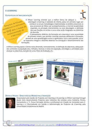 23


E-LEARNING

ESTRATÉGIAS DE IMPLEMENTAÇÃO
                          A Wilson Learning entende que a melhor forma de adequar a
                              abordagem e-learning à realidade do Cliente, passa em primeiro lugar por
                               conhecer as actuais metodologias implementadas no âmbito presencial, os
                                seus processos de follow up/ acompanhamento, o nível de receptividade
                                 esperado, os principais intervenientes na nova abordagem, a definição
                                das suas funções no on-line e como estas serão integradas nas dinâmicas
                                do dia-a-dia.
                                O planeamento didáctico da formação em e-learning é uma necessidade
                             de primeira ordem, que permite controlar possíveis obstáculos à formação,
                          através de uma aprendizagem activa e significativa. Face a esta questão, torna-
                       se imperativo integrar o desenho didáctico na concepção e desenvolvimento das
                    formações.

 A Wilson Learning apoia o Cliente nesta dimensão, nomeadamente, na definição de objectivos, adequação
 dos conteúdos à população alvo, métodos, técnicas e meios de exposição, estratégias e actividades para
 alcançar os objectivos, duração do curso, Plano de Avaliação, etc.




DANIELA VIEIRA – DIRECTORA DE MARKETING E INOVAÇÃO
              Responsável pela Gestão de Projectos de E-learning e B-Learning na Wilson Learning Portugal
              desde 2007, desenvolvendo Projectos para Indústrias tão variadas como Hotelaria, Fitness,
              Farmacêutica e TI. Possui formação técnica e profissional em Criação de Conteúdos para E-
              learning e é Pós-Graduada em Gestão e Administração de Projectos de E-learning pela
              Universidade Complutense de Madrid.




           www.wilsonlearning.com.pt 214 400 410 932 945766 info@wilsonlearning.com.pt
 
