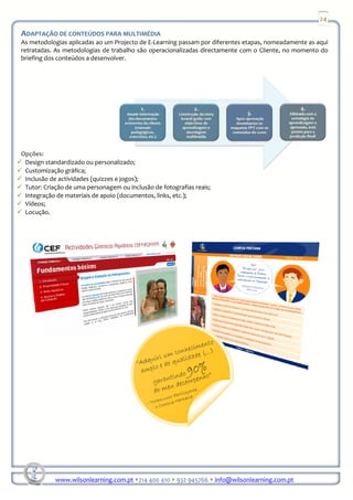 24

ADAPTAÇÃO DE CONTEÚDOS PARA MULTIMÉDIA
As metodologias aplicadas ao um Projecto de E-Learning passam por diferentes etapas, nomeadamente as aqui
retratadas. As metodologias de trabalho são operacionalizadas directamente com o Cliente, no momento do
briefing dos conteúdos a desenvolver.




Opções:
 Design standardizado ou personalizado;
 Customização gráfica;
 Inclusão de actividades (quizzes e jogos);
 Tutor: Criação de uma personagem ou inclusão de fotografias reais;
 Integração de materiais de apoio (documentos, links, etc.);
 Vídeos;
 Locução.




            www.wilsonlearning.com.pt 214 400 410 932 945766 info@wilsonlearning.com.pt
 
