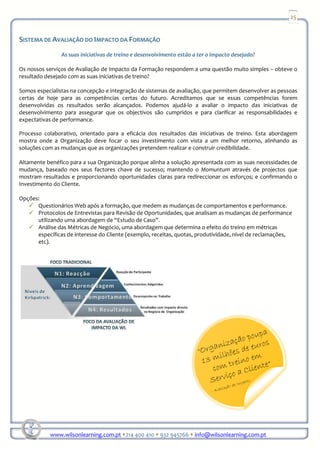 25


SISTEMA DE AVALIAÇÃO DO IMPACTO DA FORMAÇÃO
                As suas iniciativas de treino e desenvolvimento estão a ter o impacto desejado?

Os nossos serviços de Avaliação de Impacto da Formação respondem a uma questão muito simples – obteve o
resultado desejado com as suas iniciativas de treino?

Somos especialistas na concepção e integração de sistemas de avaliação, que permitem desenvolver as pessoas
certas de hoje para as competências certas do futuro. Acreditamos que se essas competências forem
desenvolvidas os resultados serão alcançados. Podemos ajudá-lo a avaliar o impacto das iniciativas de
desenvolvimento para assegurar que os objectivos são cumpridos e para clarificar as responsabilidades e
expectativas de performance.

Processo colaborativo, orientado para a eficácia dos resultados das iniciativas de treino. Esta abordagem
mostra onde a Organização deve focar o seu investimento com vista a um melhor retorno, alinhando as
soluções com as mudanças que as organizações pretendem realizar e construir credibilidade.

Altamente benéfico para a sua Organização porque alinha a solução apresentada com as suas necessidades de
mudança, baseado nos seus factores chave de sucesso; mantendo o Momuntum através de projectos que
mostram resultados e proporcionando oportunidades claras para redireccionar os esforços; e confirmando o
Investimento do Cliente.

Opções:
      Questionários Web após a formação, que medem as mudanças de comportamentos e performance.
      Protocolos de Entrevistas para Revisão de Oportunidades, que analisam as mudanças de performance
      utilizando uma abordagem de “Estudo de Caso”.
      Análise das Métricas de Negócio, uma abordagem que determina o efeito do treino em métricas
      específicas de interesse do Cliente (exemplo, receitas, quotas, produtividade, nível de reclamações,
      etc).




            www.wilsonlearning.com.pt 214 400 410 932 945766 info@wilsonlearning.com.pt
 