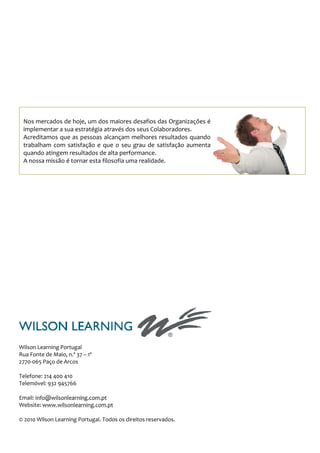 Nos mercados de hoje, um dos maiores desafios das Organizações é
 implementar a sua estratégia através dos seus Colaboradores.
 Acreditamos que as pessoas alcançam melhores resultados quando
 trabalham com satisfação e que o seu grau de satisfação aumenta
 quando atingem resultados de alta performance.
 A nossa missão é tornar esta filosofia uma realidade.




Wilson Learning Portugal
Rua Fonte de Maio, n.º 37 – 1º
2770-065 Paço de Arcos

Telefone: 214 400 410
Telemóvel: 932 945766

Email: info@wilsonlearning.com.pt
Website: www.wilsonlearning.com.pt

© 2010 Wilson Learning Portugal. Todos os direitos reservados.
 