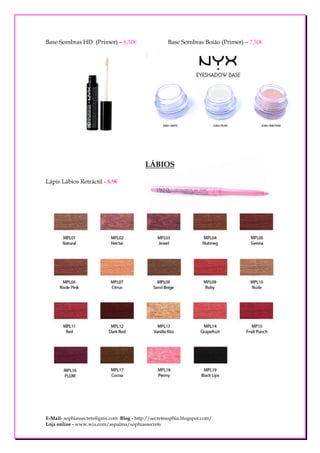 Base Sombras HD (Primer) – 8,50€                    Base Sombras Boião (Primer) – 7,50€




                                           LÁBIOS

Lápis Lábios Retráctil - 6.9€




E-Mail- sophiassecrets@gmx.com Blog - http://secretssophia.blogspot.com/
Loja online - www.wix.com/aspalma/sophiassecrets
 
