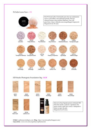 Pó Solto Loose Face – 15€

                                               Este Pó facial solto é formulado para dar um acabamento
                                               suave e sem falhas, sem aplicação pesada. Este pó
                                               mineral fornece uma enorme cobertura. Use o pó
                                               para fixar a base e obtenha uma maquilhagem impecável.
                                               Disponível em 18 cores




HD Studio Photogenic Foundation 36g - 16.5€




                                                              Esta nova base líquida possui a fórmula HD.
                                                              Esta base ajuda a reduzir a aparência dos
                                                              poros, torna a pele lisa e suave. Adequada a
                                                              todos os tipos de pele.
                                                              Disponível em 8 cores.




E-Mail- sophiassecrets@gmx.com Blog - http://secretssophia.blogspot.com/
Loja online - www.wix.com/aspalma/sophiassecrets
 