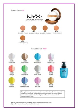 Bronzer Corpo – 13€




                                    Body Glitter Gel – 9,80€




                 Novo glitter em gel para o corpo, rosto e cabelo. Esta fórmula única em gel não é
                 pegajoso ou gorduroso, mas acrescenta um brilho viciante para o seu cabelo e
                 corpo e retira-se facilmente. Se você quiser brilhar este é o produto ideal.
                 Disponível em 12 cores.




E-Mail- sophiassecrets@gmx.com Blog - http://secretssophia.blogspot.com/
Loja online - www.wix.com/aspalma/sophiassecrets
 