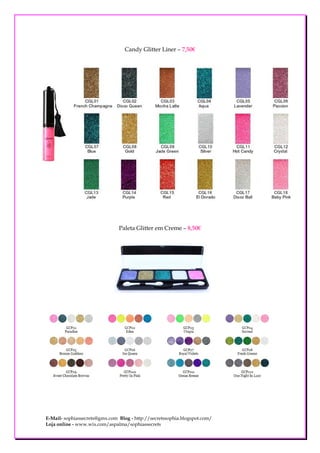 Candy Glitter Liner – 7,50€




                               Paleta Glitter em Creme – 8,50€




E-Mail- sophiassecrets@gmx.com Blog - http://secretssophia.blogspot.com/
Loja online - www.wix.com/aspalma/sophiassecrets
 
