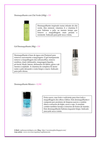 Desmaquilhante com Chá Verde (100g) – 15€




                                Desmaquilhante inspirado numa infusão de chá
                                verde, óleo mineral, vitamina A e vitamina E
                                para hidratar a pele, ao mesmo tempo que
                                remove a maquilhagem mais pesada e
                                resistente. Indicado para pele seca e mista.




Gel Desmaquilhante (90g) – 13€



Desmaquilhante à base de água com Pantenol para
remover suavemente a maquiagem. O gel transparente
remove a maquilhagem das sobrancelhas, remove
sombras, rímel, delineador, maquiagem líquida,
pó facial, blush, batom, delineador de lábios, gloss e até
mesmo a sujidade. A vitamina do complexo B, factor
nutre a pele deixando o rosto limpo e macio. Indicado
para pele oleosa.




Desmaquilhante Bifasico – 12,90€




                                        Extra suave, mas forte o suficiente para tirar toda a
                                        maquilhagem dos olhos e lábios. Este desmaquilhante é
                                        composto por produtos de limpeza suaves e contém
                                        óleos e extractos de feijão, arroz e soja. A emulsão
                                        contém também laranja e extractos de frutos de mamão.
                                        Este desmaquilhante hidrata enquanto limpa. Indicado
                                        para pele seca e mista.




E-Mail- sophiassecrets@gmx.com Blog - http://secretssophia.blogspot.com/
Loja online - www.wix.com/aspalma/sophiassecrets
 