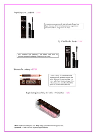 Propel My Eyes - Jet Black - 13.50€




                                             A mais recente mascara de alta definição. Propel My
                                             Eyes Mascara eleva, instantaneamente, as pestanas,
                                             intensificando-as. Disponível em preto.




                                                                Fly With Me - Jet Black - 13.50€




     Nova fórmula que intensifica, em média, 100x mais as
     pestanas, tornando-as longas. Disponível em preto.




Sobrancelha push-up – 10,50€


                                                    Define e realça as sobrancelhas. O
                                                    lápis tem duas faces em que um dos
                                                    lados define e cria um tom base e o
                                                    outro lado é um iluminador que eleva
                                                    e ilumina a área dos olhos. Também
                                                    pode ser usado como corrector.




                  Lápis Cera para definir/dar forma sobrancelhas – 10,5€




E-Mail- sophiassecrets@gmx.com Blog - http://secretssophia.blogspot.com/
Loja online - www.wix.com/aspalma/sophiassecrets
 