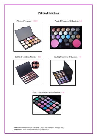 Paletas de Sombras


   Paleta 15 Sombras – 12,50€                             Paleta 20 Sombras Brilhantes – 14€




 Paleta 28 Sombras Neutras – 12€                         Paleta 28 Sombras Brilhantes – 14€




                          Paleta 28 Sombras Ultra Brilhantes – 16€




E-Mail- sophiassecrets@gmx.com Blog - http://secretssophia.blogspot.com/
Loja online - www.wix.com/aspalma/sophiassecrets
 