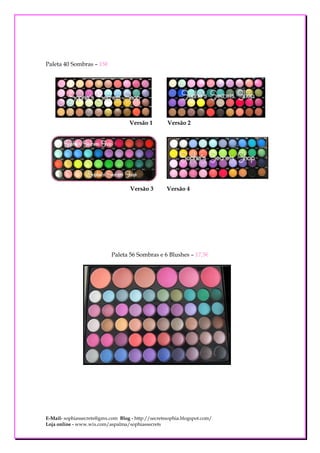 Paleta 40 Sombras – 15€




                                    Versão 1        Versão 2




                                    Versão 3        Versão 4




                            Paleta 56 Sombras e 6 Blushes – 17,5€




E-Mail- sophiassecrets@gmx.com Blog - http://secretssophia.blogspot.com/
Loja online - www.wix.com/aspalma/sophiassecrets
 