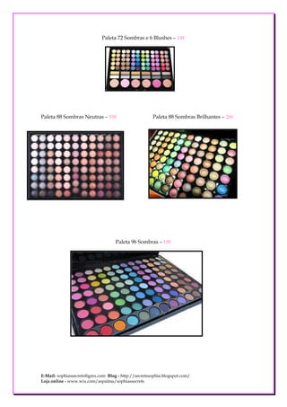 Paleta 72 Sombras e 6 Blushes – 14€




Paleta 88 Sombras Neutras – 18€                       Paleta 88 Sombras Brilhantes – 26€




                                    Paleta 96 Sombras – 18€




E-Mail- sophiassecrets@gmx.com Blog - http://secretssophia.blogspot.com/
Loja online - www.wix.com/aspalma/sophiassecrets
 