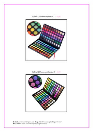 Paleta 120 Sombras (Versão 1) – 18,5€




                            Paleta 120 Sombras (Versão 2) – 18,5€




E-Mail- sophiassecrets@gmx.com Blog - http://secretssophia.blogspot.com/
Loja online - www.wix.com/aspalma/sophiassecrets
 
