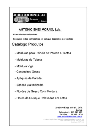 ANTÓNIO ENES MORAIS, Lda.
Estucadores Profissionais

Executam todos os trabalhos em estuque decorativo e projectado


Catálogo Produtos

 - Molduras para Painéis de Parede e Tectos

 - Molduras de Tabela

 - Moldura Viga
 - Candeeiros Gesso

 - Apliques de Parede

 - Sancas Luz Indirecta

 - Florões de Gesso Com Moldura

 - Flores de Estuque Relevadas em Tetos


                                                      António Enes Morais, Lda.
                                                                              Queluz
                                                             Telemóvel : 969 023 480
                                                             Tel./Fax : 21 435 19 70
                                                          www.estuque-decorativo.com.pt
                               Nº CERTIFICADO CLASSIFICAÇÃO INDUSTRIAL CONSTRUÇÃO CIVIL 39.193 – ICC
                                                           Matric. Conservatória Reg. Com. Sintra sob nº. 2157
                                                                                    Contribuinte 500 717 168
 