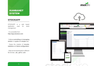 KANBANET
SYSTEM
11
STOCKAPP is a web based
application used for stock
management:
· It is accesible from:
http://app.stockare.com
·Itallowscontrollingandmanaging
stocks in a quick and simple way.
· Eases the creation of records,
statistics and items configuration.
· Data can be downloaded in different
file formats: .xls, .pdf or .xml
STOCKAPP
 