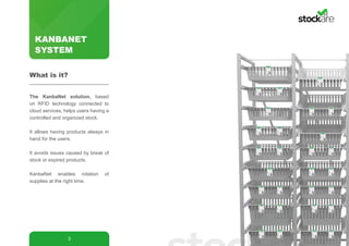 KANBANET
SYSTEM
3
The KanbaNet solution, based
on RFID technology connected to
cloud services, helps users having a
controlled and organized stock.
It allows having products always in
hand for the users.
It avoids issues caused by break of
stock or expired products.
KanbaNet enables rotation of
supplies at the right time.
What is it?
 