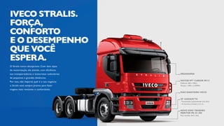 O Stralis nunca decepciona. Com dois tipos
de motorização, ele atende, com eficiência,
aos transportadores e motoristas rodoviários
de pequenas e grandes distâncias.
Por isso, não importa qual é o seu negócio:
o Stralis está sempre pronto para fazer
viagens mais rentáveis e confortáveis.
IVECO STRALIS.
FORÇA,
CONFORTO
E O DESEMPENHO
QUE VOCÊ
ESPERA.
ERGONOMIA
MOTOR FPT CURSOR 09/13
Potência: 360 a 440cv
Torque: 1.500 a 2.250Nm
NOVO EIXO TRASEIRO
MERITOR MS 23-18X
Para versões 4x2 e 6x2.
EIXO DIANTEIRO IVECO
ZF 16AS2630 TO
.	Transmissão automatizada over drive.
.	16 marchas à frente e 2 à ré.
 