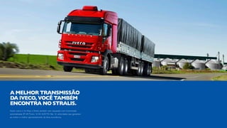 Assim como o Hi-Way, o Stralis também vem equipado com transmissão
automatizada ZF-AS Tronic 16 AS 2630 TO. São 16 velocidades que garantem
ao motor o melhor aproveitamento da faixa econômica.
A MELHOR TRANSMISSÃO
DA IVECO, VOCÊ TAMBÉM
ENCONTRA NO STRALIS.
 