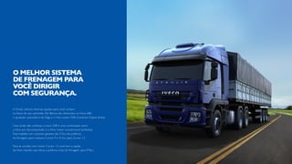 O Stralis oferece diversas opções para você compor
os freios do seu caminhão. De fábrica são oferecidos os freios ABS,
o ajustador automático de folga e o freio motor CEB (Combined Engine Brake).
Caso ainda não conheça, o Iveco CEB é uma combinação entre
o freio por descompressão e o freio motor convencional borboleta.
Esse trabalho em conjunto garante até 315cv de potência
de frenagem para motores Cursor 9 e 415cv para Cursor 13.
Para as versões com motor Cursor 13, você tem a opção
do freio intarder, que eleva a potência total de frenagem para 978cv.
O MELHOR SISTEMA
DE FRENAGEM PARA
VOCÊ DIRIGIR
COM SEGURANÇA.
 