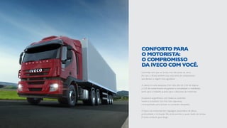 Caminhão tem que ser bruto, mas não pode ser duro.
Por isso, o Stralis também traz uma série de componentes
que deixam a viagem mais agradável.
A cabine é muito espaçosa. Com teto alto de 2,3m de largura
e 2,25 de comprimento, ela garante a comodidade e mobilidade
tanto para o trabalho quanto para o descanso do motorista.
O painel é ergonômico, com todos os controles
visíveis e acessíveis. Isso traz mais segurança
e tranquilidade para acionar os comandos desejados.
O banco do motorista tem regulagem pneumática de altura,
profundidade e inclinação. Ele ainda permite o ajuste duplo de lombar.
É muito conforto para dirigir.
CONFORTO PARA
O MOTORISTA:
O COMPROMISSO
DA IVECO COM VOCÊ.
 