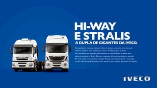 Os pesados da Iveco se destacam. Além da força e economia, eles oferecem
máximo conforto para motoristas.Tanto o Hi-Way quanto o Stralis
são caminhões que atendem perfeitamente às necessidades de quem viaja
pelas as estradas do Brasil. Eles são resultados de contínuos testes e estudos.
Por isso, estão em constante evolução. Porque não importa qual é a sua carga:
os dois estarão sempre prontos para serem os seus melhor parceiros de trabalho.
A DUPLA DE GIGANTES DA IVECO.
HI-WAY
E STRALIS
 